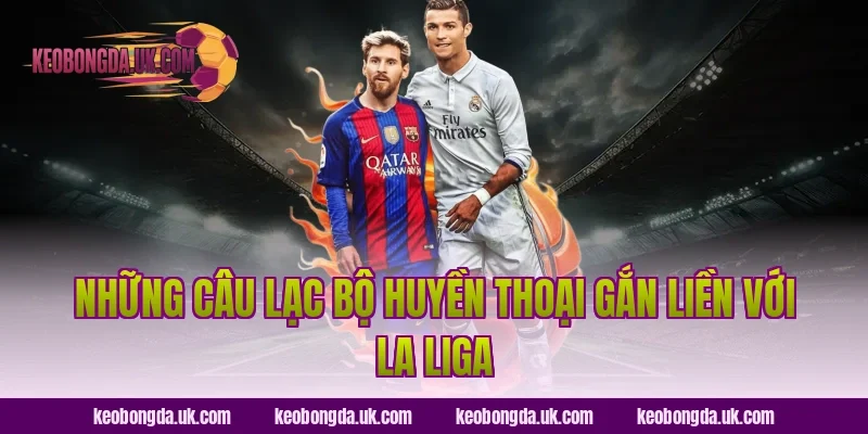 Những Câu Lạc Bộ Huyền Thoại Gắn Liền Với La Liga