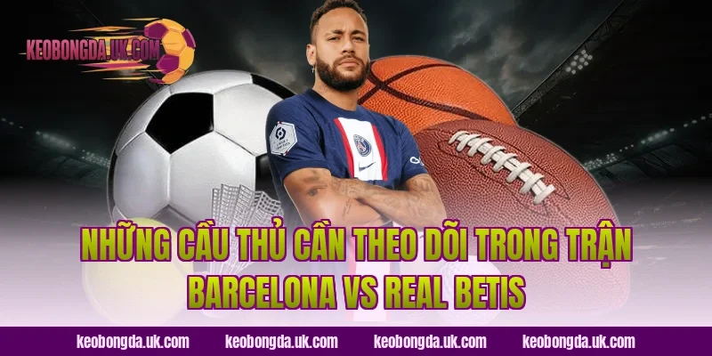 Những Cầu Thủ Cần Theo Dõi Trong Trận Barcelona vs Real Betis