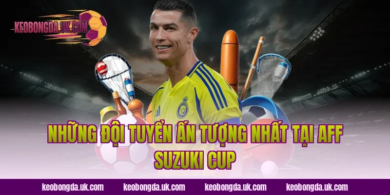 Những đội tuyển ấn tượng nhất tại AFF Suzuki Cup