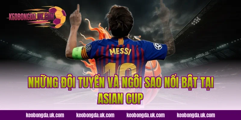 Những đội tuyển và ngôi sao nổi bật tại Asian Cup