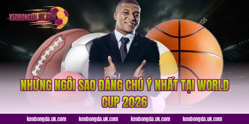 Những Ngôi Sao Đáng Chú Ý Nhất Tại World Cup 2026