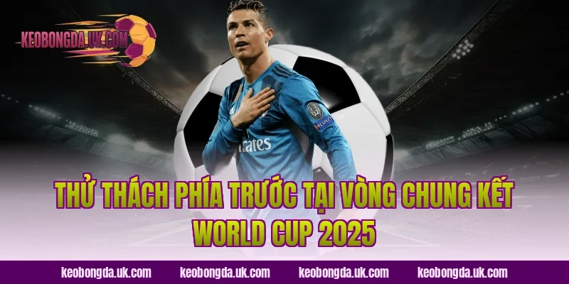 Thử Thách Phía Trước Tại Vòng Chung Kết World Cup 2025