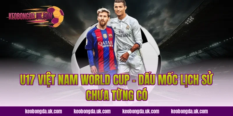U17 Việt Nam World Cup – Dấu Mốc Lịch Sử Chưa Từng Có