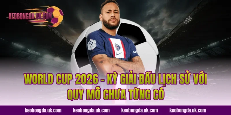 World Cup 2026 – Kỳ Giải Đấu Lịch Sử Với Quy Mô Chưa Từng Có